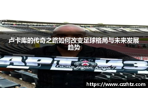 卢卡库的传奇之路如何改变足球格局与未来发展趋势